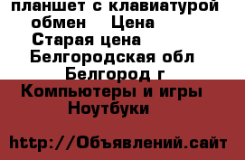 планшет с клавиатурой    обмен  › Цена ­ 7 500 › Старая цена ­ 8 000 - Белгородская обл., Белгород г. Компьютеры и игры » Ноутбуки   